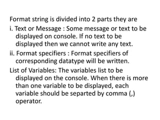 Format string is divided into 2 parts they are
i. Text or Message : Some message or text to be
displayed on console. If no text to be
displayed then we cannot write any text.
ii. Format specifiers : Format specifiers of
corresponding datatype will be written.
List of Variables: The variables list to be
displayed on the console. When there is more
than one variable to be displayed, each
variable should be separted by comma (,)
operator.
 