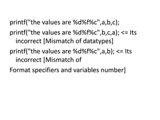 printf("the values are %d%f%c",a,b,c);
printf("the values are %d%f%c",b,c,a); <= Its
incorrect [Mismatch of datatypes]
printf("the values are %d%f%c",a,b); <= Its
incorrect [Mismatch of
Format specifiers and variables number]
 