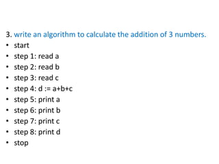 3. write an algorithm to calculate the addition of 3 numbers.
• start
• step 1: read a
• step 2: read b
• step 3: read c
• step 4: d := a+b+c
• step 5: print a
• step 6: print b
• step 7: print c
• step 8: print d
• stop
 