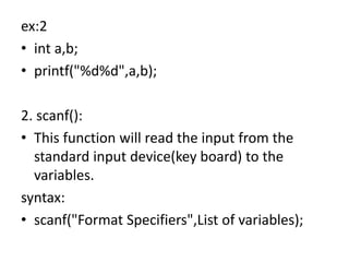 ex:2
• int a,b;
• printf("%d%d",a,b);
2. scanf():
• This function will read the input from the
standard input device(key board) to the
variables.
syntax:
• scanf("Format Specifiers",List of variables);
 
