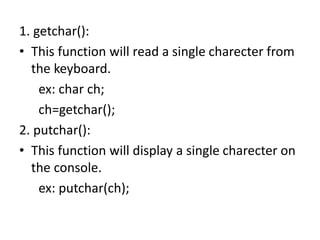 1. getchar():
• This function will read a single charecter from
the keyboard.
ex: char ch;
ch=getchar();
2. putchar():
• This function will display a single charecter on
the console.
ex: putchar(ch);
 