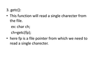 3. getc():
• This function will read a single charecter from
the file.
ex: char ch;
ch=getc(fp);
• here fp is a file pointer from which we need to
read a single charecter.
 