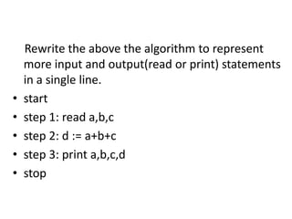 Rewrite the above the algorithm to represent
more input and output(read or print) statements
in a single line.
• start
• step 1: read a,b,c
• step 2: d := a+b+c
• step 3: print a,b,c,d
• stop
 