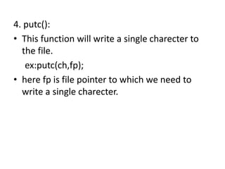 4. putc():
• This function will write a single charecter to
the file.
ex:putc(ch,fp);
• here fp is file pointer to which we need to
write a single charecter.
 
