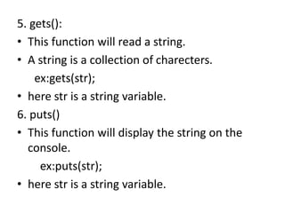 5. gets():
• This function will read a string.
• A string is a collection of charecters.
ex:gets(str);
• here str is a string variable.
6. puts()
• This function will display the string on the
console.
ex:puts(str);
• here str is a string variable.
 