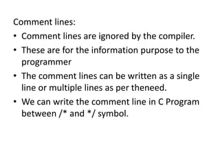 Comment lines:
• Comment lines are ignored by the compiler.
• These are for the information purpose to the
programmer
• The comment lines can be written as a single
line or multiple lines as per theneed.
• We can write the comment line in C Program
between /* and */ symbol.
 