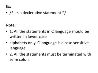 Ex:
• /* its a declerative statement */
Note:
• 1. All the statements in C language should be
written in lower case
• alphabets only. C language is a case sensitive
language.
• 2. All the statements must be terminated with
semi colon.
 