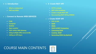 COURSE MAIN CONTENTS
 1- Introduction
 What’s a webservice?
 PHP and JSON
 2- Connect to Remote WEB SERVICES
 CURL
 Composer
 GUZZLE
 Open weather
 TEXT LOCAL SMS Gateway
 Using multiple APIs concurrently
 Calling an API Async
 3-
 3- Create REST API
 HTTP in details
 REST APIs Guidelines
 Create a simple REST API
 Documenting REST API by APIDOC
 4- Create SOAP API
 PHP & XML
 SOAP
 WSDL
 SOAP & REST Comparison
 Cosnuming SOAP
 Creating SOAP
 Generating WSDL by php2wsdl
 