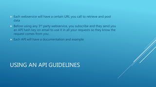 USING AN API GUIDELINES
 Each webservice will have a certain URL you call to retrieve and post
data
 Before using any 3rd party webservice, you subscribe and they send you
an API hash key on email to use it in all your requests so they know the
request comes from you .
 Each API will have a documentation and example
 