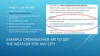 EXAMPLE OPENWEATHER API TO GET
THE WEATHER FOR ANY CITY
Steps to use the API
 Create an account in
https://openweathermap.org
 Click API tab and subscribe in the current
weather API
 Get the API key by email
 Wait till your API key is activated
 Read the API documentation
 Get the city list JSON file , if not find it here :
http://cutescripts.net/api/city.list.json
 