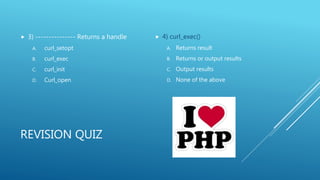 REVISION QUIZ
 3) --------------- Returns a handle
A. curl_setopt
B. curl_exec
C. curl_init
D. Curl_open
 4) curl_exec()
A. Returns result
B. Returns or output results
C. Output results
D. None of the above
 