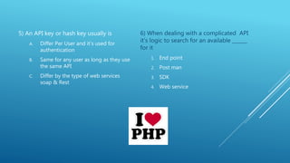 5) An API key or hash key usually is
A. Differ Per User and it’s used for
authentication
B. Same for any user as long as they use
the same API
C. Differ by the type of web services
soap & Rest
6) When dealing with a complicated API
it’s logic to search for an available ______
for it
1. End point
2. Post man
3. SDK
4. Web service
 