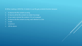 8) When reading a JSON file, it’s better to use file_get_content() function because :
A. It returns the file content as string
B. It returns all the file content no matter how large
C. It can read a remote file content, if it’s url is passed
D. It returns the file content as array, each element is a line
E. A & B
F. A & B & C
G. All the above
 
