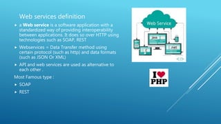 Web services definition
 a Web service is a software application with a
standardized way of providing interoperability
between applications. It does so over HTTP using
technologies such as SOAP, REST
 Webservices = Data Transfer method using
certain protocol (such as http) and data formats
(such as JSON Or XML)
 API and web services are used as alternative to
each other .
Most Famous type :
 SOAP
 REST
 