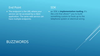 BUZZWORDS
End Point
 The endpoint is the URL where your
service can be accessed by a client
application. The same web service can
have multiple endpoints.
SDK
 an SDK is implementation tooling. It's
like a kit that allows** you to build
something custom to hook up to the
telephone system or electrical wiring.
 