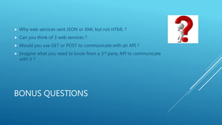 BONUS QUESTIONS
 Why web services sent JSON or XML but not HTML ?
 Can you think of 3 web services ?
 Would you use GET or POST to communicate with an API ?
 Imagine what you need to know from a 3rd party API to communicate
with it ?
 