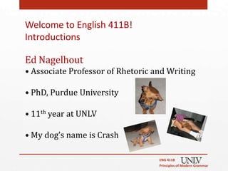 Welcome to English 411B!
Introductions

Ed Nagelhout
• Associate Professor of Rhetoric and Writing

• PhD, Purdue University

• 11th year at UNLV

• My dog’s name is Crash

                                   ENG 411B
                                   Principles of Modern Grammar
 