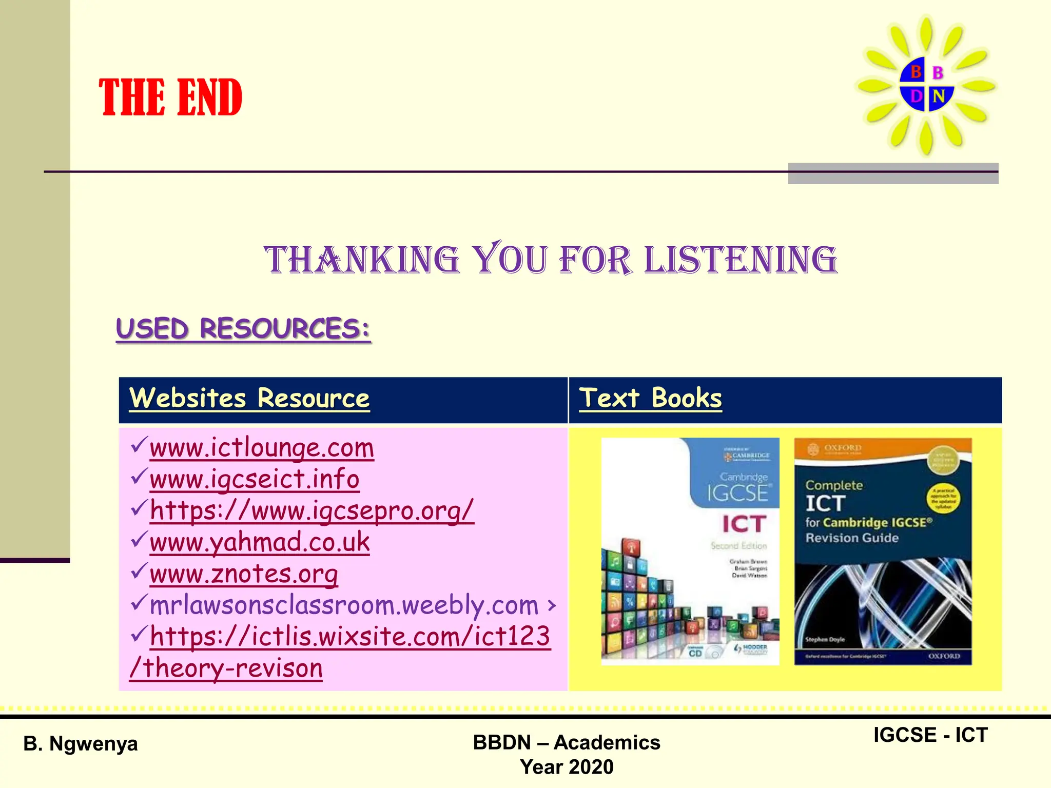 IGCSE - ICT
B. Ngwenya BBDN – Academics
Year 2020
THE END
Thanking you for listening
USED RESOURCES:
Websites Resource Text Books
www.ictlounge.com
www.igcseict.info
https://www.igcsepro.org/
www.yahmad.co.uk
www.znotes.org
mrlawsonsclassroom.weebly.com ›
https://ictlis.wixsite.com/ict123
/theory-revison
 