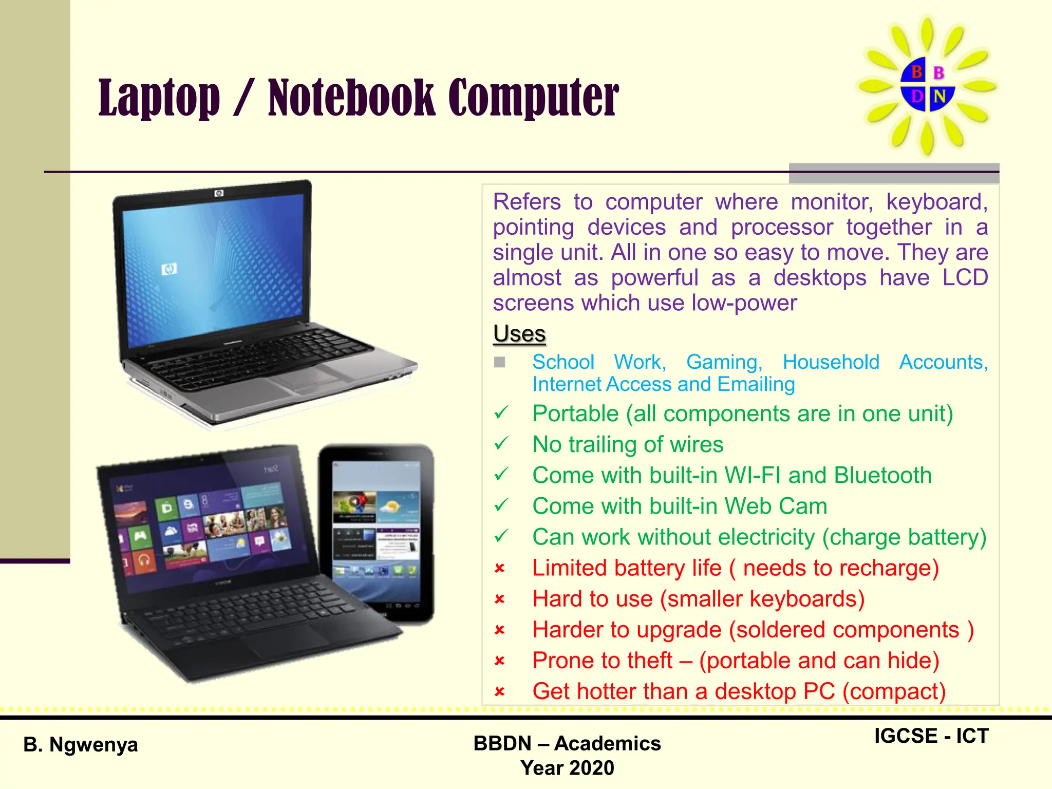 IGCSE - ICT
B. Ngwenya BBDN – Academics
Year 2020
Laptop / Notebook Computer
Refers to computer where monitor, keyboard,
pointing devices and processor together in a
single unit. All in one so easy to move. They are
almost as powerful as a desktops have LCD
screens which use low-power
Uses
 School Work, Gaming, Household Accounts,
Internet Access and Emailing
 Portable (all components are in one unit)
 No trailing of wires
 Come with built-in WI-FI and Bluetooth
 Come with built-in Web Cam
 Can work without electricity (charge battery)
 Limited battery life ( needs to recharge)
 Hard to use (smaller keyboards)
 Harder to upgrade (soldered components )
 Prone to theft – (portable and can hide)
 Get hotter than a desktop PC (compact)
 