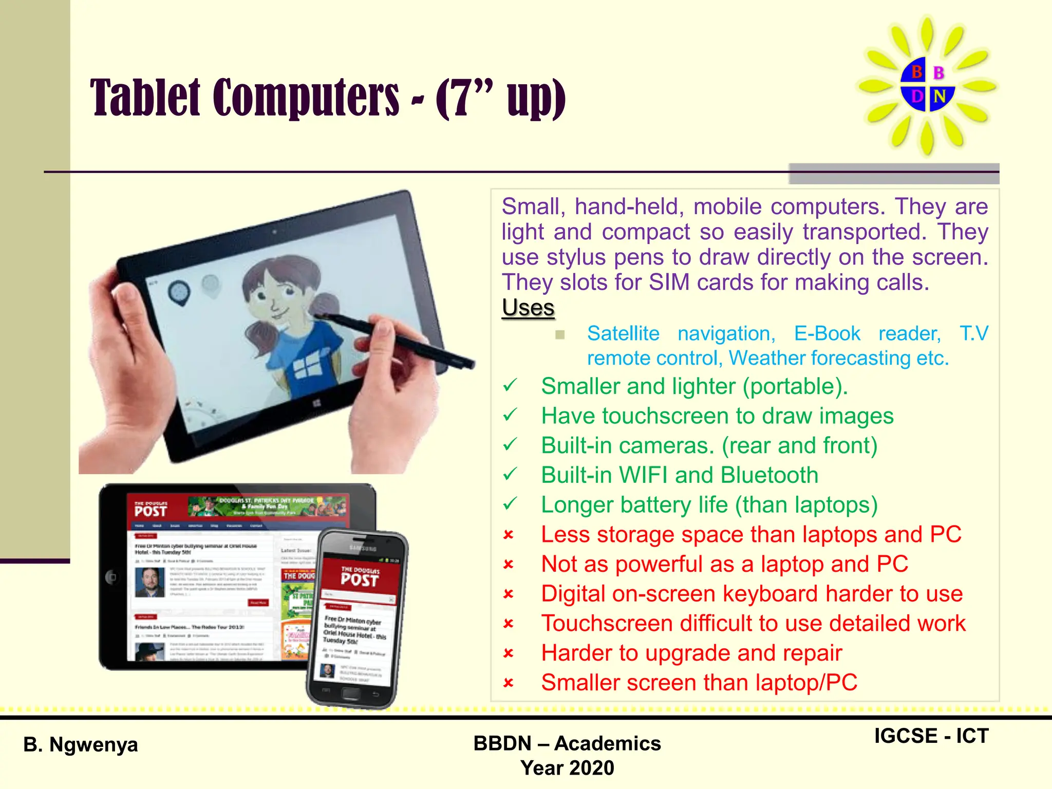 IGCSE - ICT
B. Ngwenya BBDN – Academics
Year 2020
Tablet Computers - (7” up)
Small, hand-held, mobile computers. They are
light and compact so easily transported. They
use stylus pens to draw directly on the screen.
They slots for SIM cards for making calls.
Uses
 Satellite navigation, E-Book reader, T.V
remote control, Weather forecasting etc.
 Smaller and lighter (portable).
 Have touchscreen to draw images
 Built-in cameras. (rear and front)
 Built-in WIFI and Bluetooth
 Longer battery life (than laptops)
 Less storage space than laptops and PC
 Not as powerful as a laptop and PC
 Digital on-screen keyboard harder to use
 Touchscreen difficult to use detailed work
 Harder to upgrade and repair
 Smaller screen than laptop/PC
 