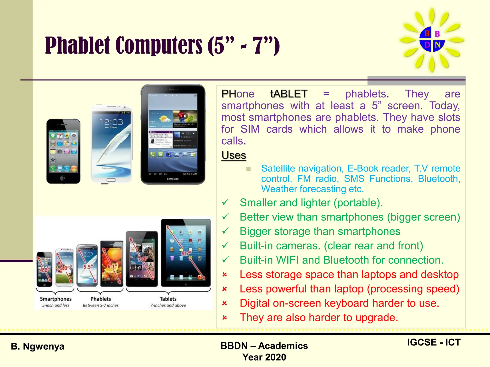 IGCSE - ICT
B. Ngwenya BBDN – Academics
Year 2020
Phablet Computers (5” - 7”)
PHone tABLET = phablets. They are
smartphones with at least a 5” screen. Today,
most smartphones are phablets. They have slots
for SIM cards which allows it to make phone
calls.
Uses
 Satellite navigation, E-Book reader, T.V remote
control, FM radio, SMS Functions, Bluetooth,
Weather forecasting etc.
 Smaller and lighter (portable).
 Better view than smartphones (bigger screen)
 Bigger storage than smartphones
 Built-in cameras. (clear rear and front)
 Built-in WIFI and Bluetooth for connection.
 Less storage space than laptops and desktop
 Less powerful than laptop (processing speed)
 Digital on-screen keyboard harder to use.
 They are also harder to upgrade.
 