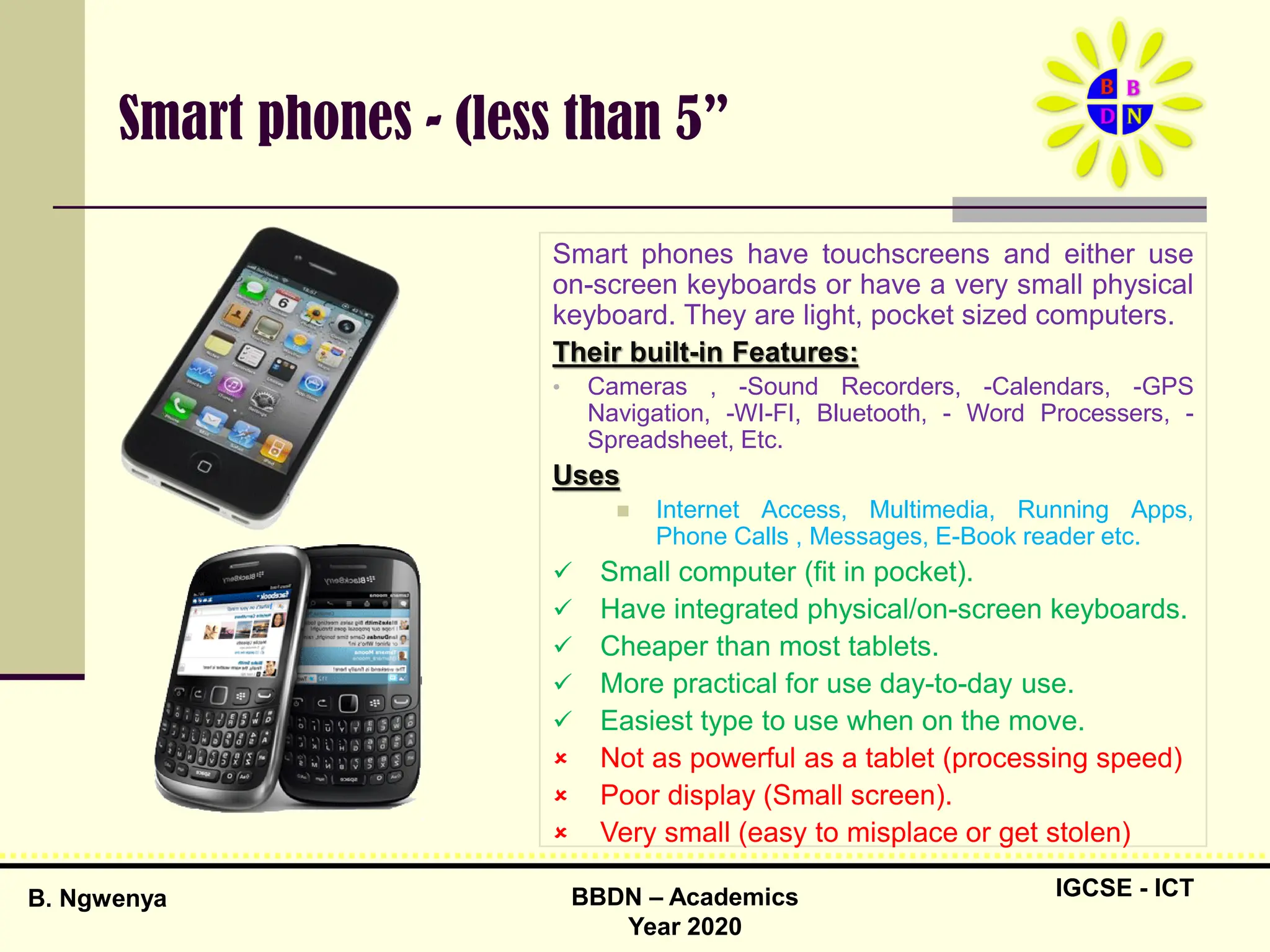IGCSE - ICT
B. Ngwenya BBDN – Academics
Year 2020
Smart phones - (less than 5”
Smart phones have touchscreens and either use
on-screen keyboards or have a very small physical
keyboard. They are light, pocket sized computers.
Their built-in Features:
• Cameras , -Sound Recorders, -Calendars, -GPS
Navigation, -WI-FI, Bluetooth, - Word Processers, -
Spreadsheet, Etc.
Uses
 Internet Access, Multimedia, Running Apps,
Phone Calls , Messages, E-Book reader etc.
 Small computer (fit in pocket).
 Have integrated physical/on-screen keyboards.
 Cheaper than most tablets.
 More practical for use day-to-day use.
 Easiest type to use when on the move.
 Not as powerful as a tablet (processing speed)
 Poor display (Small screen).
 Very small (easy to misplace or get stolen)
 