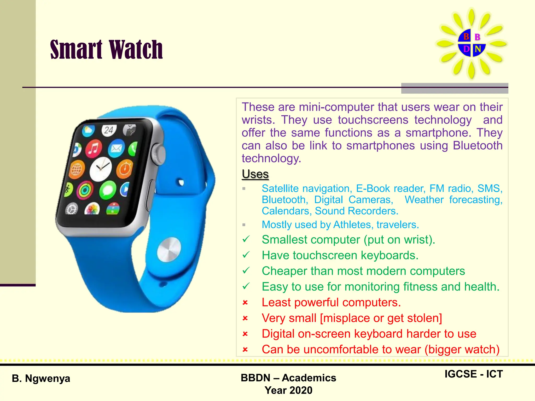 IGCSE - ICT
B. Ngwenya BBDN – Academics
Year 2020
Smart Watch
These are mini-computer that users wear on their
wrists. They use touchscreens technology and
offer the same functions as a smartphone. They
can also be link to smartphones using Bluetooth
technology.
Uses
 Satellite navigation, E-Book reader, FM radio, SMS,
Bluetooth, Digital Cameras, Weather forecasting,
Calendars, Sound Recorders.
 Mostly used by Athletes, travelers.
 Smallest computer (put on wrist).
 Have touchscreen keyboards.
 Cheaper than most modern computers
 Easy to use for monitoring fitness and health.
 Least powerful computers.
 Very small [misplace or get stolen]
 Digital on-screen keyboard harder to use
 Can be uncomfortable to wear (bigger watch)
 