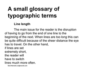 A small glossary of
  typographic terms
           Line length
         The main issue for the reader is the disruption
of having to go from the end of one line to the
beginning of the next. When lines are too long this can
be quite difficult because of the sheer distance the eye
has to travel. On the other hand,
if lines are set
extremely short,
the reader will
have to switch
lines much more often.
  Sami Niemelä | sn@neocite.com
 