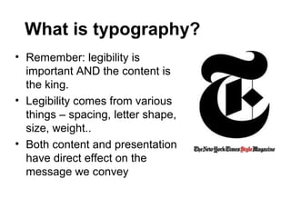 What is typography?
• Remember: legibility is
  important AND the content is
  the king.
• Legibility comes from various
  things – spacing, letter shape,
  size, weight..
• Both content and presentation
  have direct effect on the
  message we convey
 