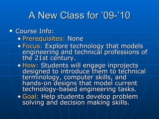 A New Class for ’09-’10 Course Info: Prerequisites:  None Focus:  Explore technology that models engineering and technical professions of the 21st century.  How:  Students will engage inprojects designed to introduce them to technical terminology, computer skills, and hands-on designs that model current technology-based engineering tasks. Goal:  Help students develop problem solving and decision making skills.  