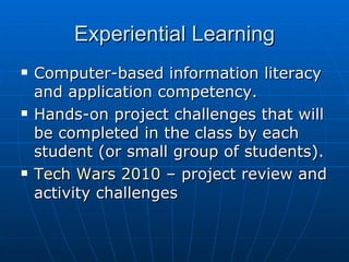 Experiential Learning Computer-based information literacy and application competency. Hands-on project challenges that will be completed in the class by each student (or small group of students). Tech Wars 2010  – project review and activity challenges 