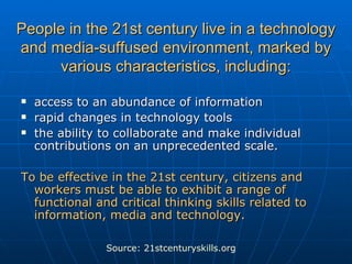 People in the 21st century live in a technology and media-suffused environment, marked by various characteristics, including: access to an abundance of information rapid changes in technology tools the ability to collaborate and make individual contributions on an unprecedented scale.  To be effective in the 21st century, citizens and workers must be able to exhibit a range of functional and critical thinking skills related to information, media and technology.   Source: 21stcenturyskills.org 