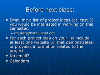 Before next class: Email me a list of project ideas (at least 3) you would be interested in working on this semester. [email_address] For each project idea on your list include at least one website url that demonstrates or provides information related to the project. No email?  Calendars 