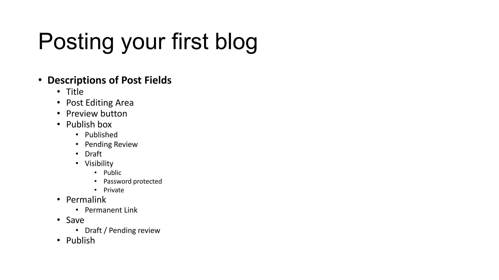 Posting your first blog
• Descriptions of Post Fields
•
•
•
•

Title
Post Editing Area
Preview button
Publish box
•
•
•
•

Published
Pending Review
Draft
Visibility
• Public
• Password protected
• Private

• Permalink

• Permanent Link

• Save

• Draft / Pending review

• Publish

 