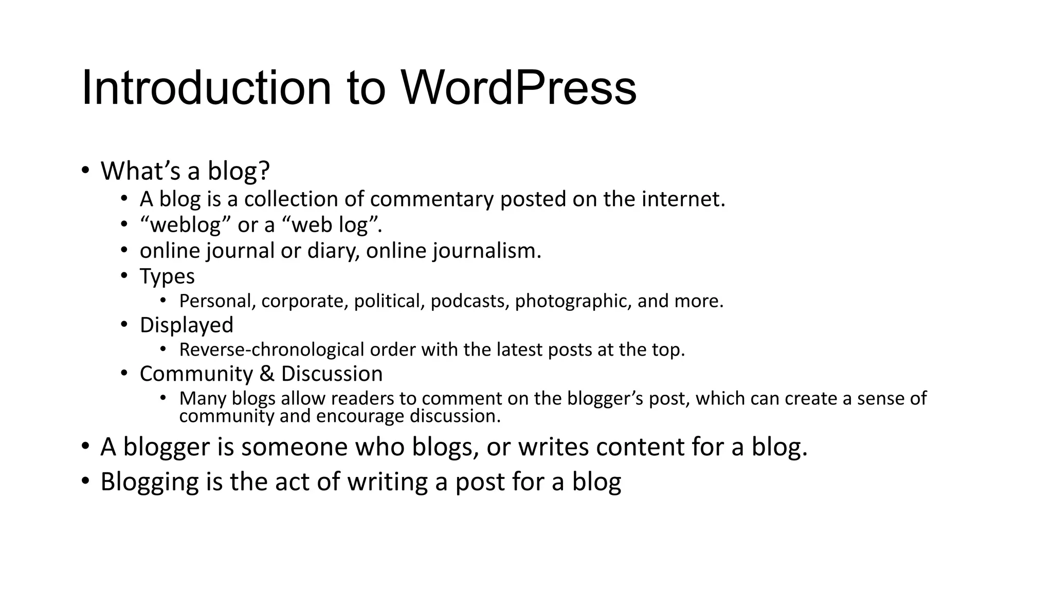 Introduction to WordPress
• What’s a blog?
•
•
•
•

A blog is a collection of commentary posted on the internet.
“weblog” or a “web log”.
online journal or diary, online journalism.
Types
• Personal, corporate, political, podcasts, photographic, and more.

• Displayed

• Reverse-chronological order with the latest posts at the top.

• Community & Discussion

• Many blogs allow readers to comment on the blogger’s post, which can create a sense of
community and encourage discussion.

• A blogger is someone who blogs, or writes content for a blog.
• Blogging is the act of writing a post for a blog

 