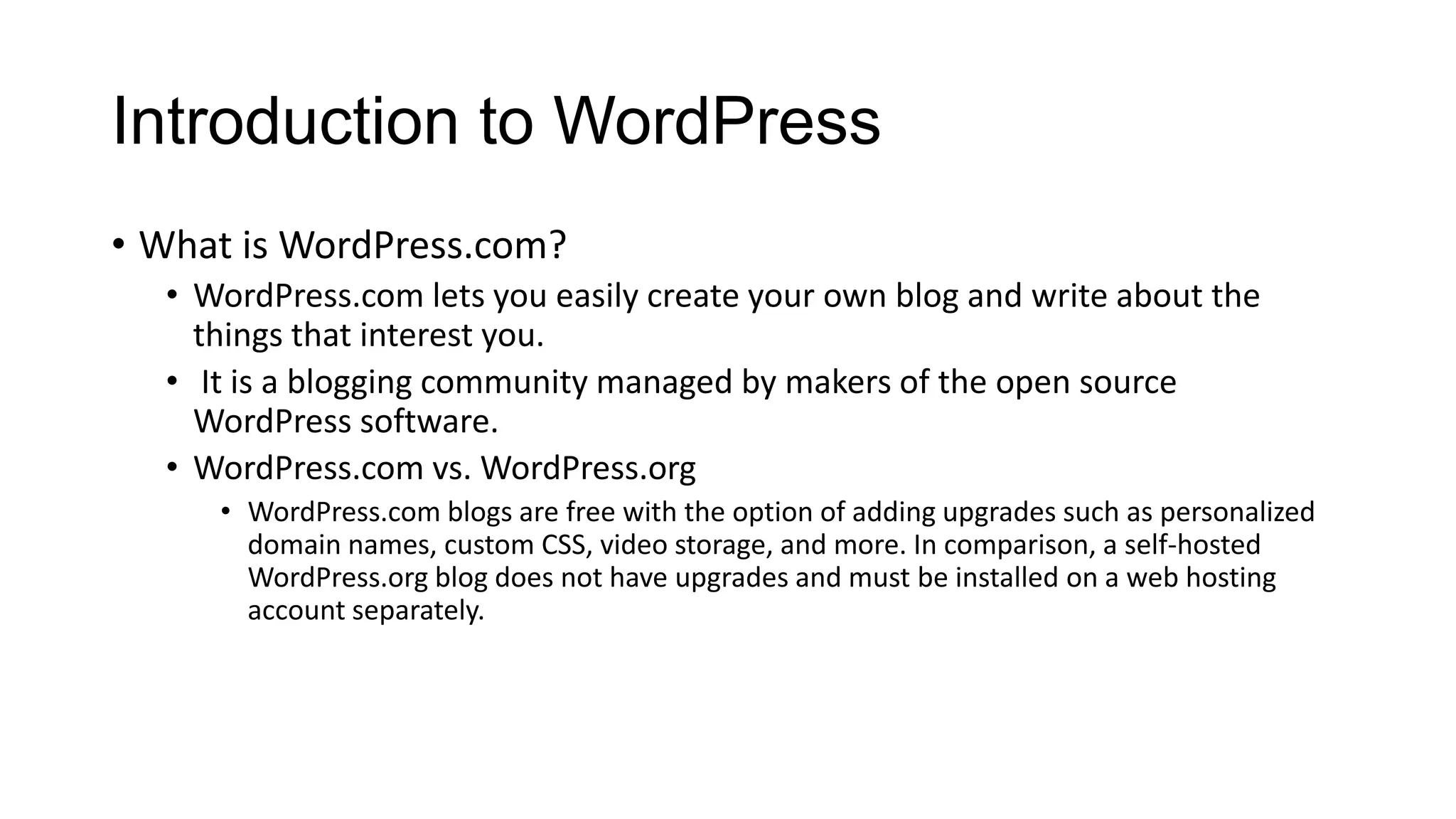 Introduction to WordPress
• What is WordPress.com?
• WordPress.com lets you easily create your own blog and write about the
things that interest you.
• It is a blogging community managed by makers of the open source
WordPress software.
• WordPress.com vs. WordPress.org
• WordPress.com blogs are free with the option of adding upgrades such as personalized
domain names, custom CSS, video storage, and more. In comparison, a self-hosted
WordPress.org blog does not have upgrades and must be installed on a web hosting
account separately.

 