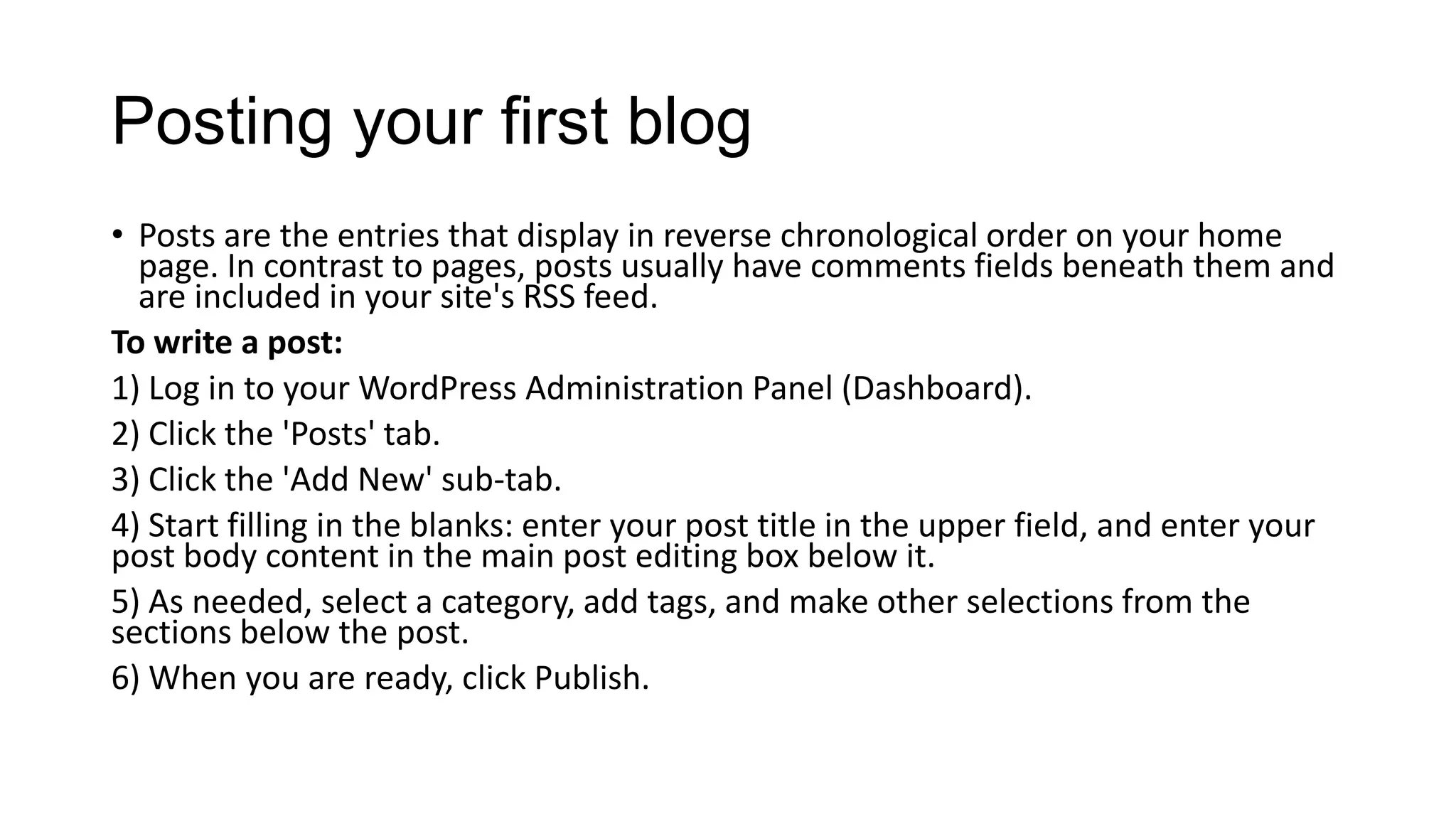 Posting your first blog
• Posts are the entries that display in reverse chronological order on your home
page. In contrast to pages, posts usually have comments fields beneath them and
are included in your site's RSS feed.
To write a post:
1) Log in to your WordPress Administration Panel (Dashboard).
2) Click the 'Posts' tab.
3) Click the 'Add New' sub-tab.
4) Start filling in the blanks: enter your post title in the upper field, and enter your
post body content in the main post editing box below it.
5) As needed, select a category, add tags, and make other selections from the
sections below the post.
6) When you are ready, click Publish.

 
