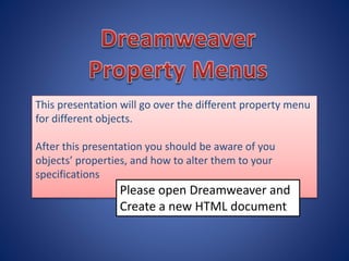This presentation will go over the different property menu
for different objects.
After this presentation you should be aware of you
objects’ properties, and how to alter them to your
specifications
Please open Dreamweaver and
Create a new HTML document
 