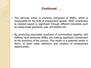 Continued . . .
 The services sector is primarily composed of SMEs, which is
responsible for the bulk of employment growth. SME contribution
to national export is significant through different industries such
as ready-made garments, jute, and leather etc.
 By producing exportable surpluses of commodities together with
fulfilling local demands SMEs are making significant contribution
to the economy of the country. This sector is a potential sector in
terms of local value additions and creation of employment
opportunities.
 