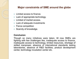 Major constraints of SME around the globe
 Limited access to finance.
 Lack of appropriate technology.
 Limited of market access.
 Lack of adequate investments
 Fierce competition
 Scarcity of knowledge.
Conclusion
Though so many initiatives were taken, till now SMEs are
fighting with few challenges like, inadequate access to finance,
inadequate access to technology, limited resources, shortage of
skilled manpower, absence of international standards testing
laboratories, absence of R&D facilities, product development
center, technology incubation center etc.
 