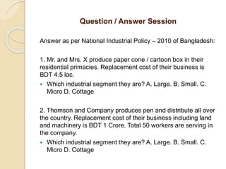 Question / Answer Session
Answer as per National Industrial Policy – 2010 of Bangladesh:
1. Mr. and Mrs. X produce paper cone / cartoon box in their
residential primacies. Replacement cost of their business is
BDT 4.5 lac.
 Which industrial segment they are? A. Large. B. Small. C.
Micro D. Cottage
2. Thomson and Company produces pen and distribute all over
the country. Replacement cost of their business including land
and machinery is BDT 1 Crore. Total 50 workers are serving in
the company.
 Which industrial segment they are? A. Large. B. Small. C.
Micro D. Cottage
 