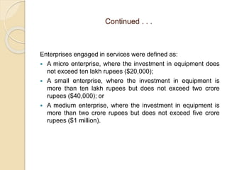 Continued . . .
Enterprises engaged in services were defined as:
 A micro enterprise, where the investment in equipment does
not exceed ten lakh rupees ($20,000);
 A small enterprise, where the investment in equipment is
more than ten lakh rupees but does not exceed two crore
rupees ($40,000); or
 A medium enterprise, where the investment in equipment is
more than two crore rupees but does not exceed five crore
rupees ($1 million).
 