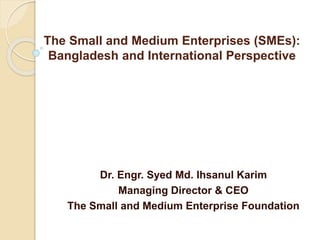 The Small and Medium Enterprises (SMEs):
Bangladesh and International Perspective
Dr. Engr. Syed Md. Ihsanul Karim
Managing Director & CEO
The Small and Medium Enterprise Foundation
 
