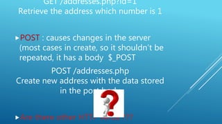 GET /addresses.php?id=1
Retrieve the address which number is 1
POST : causes changes in the server
(most cases in create, so it shouldn’t be
repeated, it has a body $_POST
POST /addresses.php
Create new address with the data stored
in the post body
Are there other HTTP verbs ???
 
