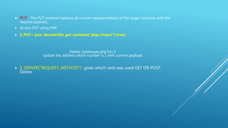  PUT : The PUT method replaces all current representations of the target resource with the
request payload..
 Access PUT using PHP
 $_PUT= json_decode(file_get_contents("php://input"),true);
Delete /addresses.php?id=1
update the address which number is 1 with current payload
 $_SERVER[“REQUEST_METHOD”] : gives which verb was used GET OR POST,
Delete
 