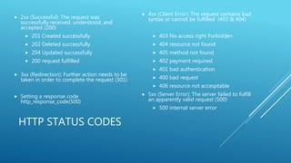 HTTP STATUS CODES
 2xx (Successful): The request was
successfully received, understood, and
accepted (200)
 201 Created successfully
 202 Deleted successfully
 204 Updated successfully
 200 request fulfilled
 3xx (Redirection): Further action needs to be
taken in order to complete the request (301)
 Setting a response code
http_response_code(500)
 4xx (Client Error): The request contains bad
syntax or cannot be fulfilled (403 & 404)
 403 No access right Forbidden
 404 resource not found
 405 method not found
 402 payment required
 401 bad authentication
 400 bad request
 406 resource not accesptable
 5xx (Server Error): The server failed to fulfill
an apparently valid request (500)
 500 internal server error
 