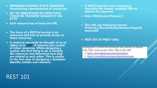 REST 101
 REPRESENTATIONAL STATE TRANSFER
(transferring representation of resources)
 SET OF PRINCIPALES ON HOW DATA
COULD BE TRANSFER ELEGANTLY VIA
HTTP
 Each resource has at least one URL
 The focus of a RESTful service is on
resources and how to provide access to
these resources.
 A resource can easily be thought of as an
object as in OOP. A resource can consist
of other resources. While designing a
system, the first thing to do is identify
the resources and determine how they
are related to each other. This is similar
to the first step of designing a database:
Identify entities and relations.
 A RESTful service uses a directory
hierarchy like human readable URIs to
address its resources
 http://MyService/Persons/1
 This URL has following format:
Protocol://ServiceName/ResourceType/R
esourceID
 REST SET OF PRETY URLs
 