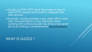 WHAT IS GUZZLE ?
Guzzle is a PHP HTTP client that makes it easy to
send HTTP requests and trivial to integrate with
web services.
Secondly, Guzzle provides a very clean API to work
with. Documentation is very important when
working with a library.Guzzle has done a very good
job by providing a comprehensive documentation
 