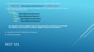 REST 101
 Avoid verbs for your resource unless the resource is a process such as search
 DON’T USE : http://MyService/DeletePerson/1. For Delete a person
 RESTful systems should have a uniform interface. HTTP 1.1 provides a set of HTTP Verbs
(GET, POST, DELETE and PUT)
Examples
: Delete http://MyService/Persons/1
Get: http://MyService/Persons/1
Update: http://MyService/Persons/1
POST http://MyService/Persons/
You should use these methods only for the purpose for which they are intended.
For instance, never use GET to create or delete a resource on the server.
 Use plural nouns for naming your resources.
 Avoid using spaces
 