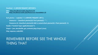 REMEMBER BEFORE SEE THE WHOLE
THING THAT
$method = $_SERVER['REQUEST_METHOD’];
Use http://localhost/rest01.php/items/10
Not http://localhost/rest01.php?Resources=items&&id=10
$url_piecies = explode("/",$_SERVER["REQUEST_URI"]);
$resource = (isset($url_piecies[2]))? $url_piecies[2] : "" ;
$resource_id =(isset($url_piecies[3]) && is_numeric($url_piecies[3]) ) ?$url_piecies[3] : 0;
header (“Content-Type: application/json”);
$input = json_decode(file_get_contents('php://input'),true);
http_response_code(404)
 